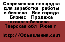 Современная площадка для заработка, работы и бизнеса - Все города Бизнес » Продажа готового бизнеса   . Тверская обл.,Ржев г.